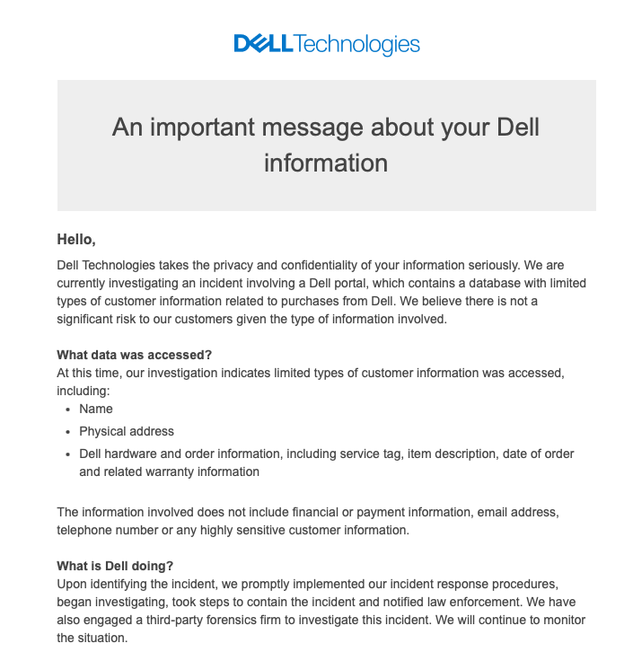 Email pelanggaran data Dell menyatakan: Halo, Dell Technologies memperlakukan privasi dan kerahasiaan informasi Anda dengan serius.  Kami sedang menyelidiki insiden yang melibatkan portal Dell, yang berisi database dengan jenis informasi pelanggan terbatas terkait pembelian dari Dell.  Kami yakin tidak ada risiko signifikan bagi pelanggan kami mengingat jenis informasi yang terlibat.  Data apa saja yang diakses?  Pada saat ini, penyelidikan kami menunjukkan bahwa jenis informasi pelanggan yang diakses terbatas, termasuk: Nama Alamat fisik perangkat keras Dell dan informasi pemesanan, termasuk tag layanan, deskripsi item, tanggal pemesanan dan informasi garansi terkait. Informasi yang terlibat tidak termasuk informasi keuangan atau pembayaran , alamat email, nomor telepon, atau informasi pelanggan yang sangat sensitif.  Apa yang Dell lakukan?  Setelah mengidentifikasi insiden tersebut, kami segera menerapkan prosedur respons insiden, mulai menyelidiki, mengambil langkah-langkah untuk mengatasi insiden tersebut, dan memberi tahu penegak hukum.  Kami juga telah melibatkan perusahaan forensik pihak ketiga untuk menyelidiki insiden ini.  Kami akan terus memantau situasinya.  Apa yang bisa saya lakukan?  Investigasi kami menunjukkan bahwa informasi Anda diakses selama insiden ini, namun kami yakin tidak ada risiko yang signifikan mengingat terbatasnya informasi yang terkena dampak.  Namun, Anda harus selalu mengingat tip berikut untuk membantu menghindari penipuan telepon dukungan teknis.  Jika Anda melihat adanya aktivitas mencurigakan terkait dengan akun atau pembelian Dell Anda, harap segera laporkan kekhawatiran tersebut ke security@dell.com.