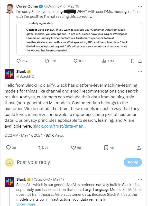 (Tweet from Corey Quinn and Slack's Response):Corey Quinn (@QuinnyPig) tweeted on May 16: "I'm sorry Slack, you're doing [expletive] WHAT with user DMs, messages, files, etc? I'm positive I'm not reading this correctly." Attached is a screenshot of Slack's opt-out instructions for their machine learning models. Slack (@SlackHQ) responded: "Hello from Slack! To clarify, Slack has platform-level machine-learning models for things like channel and emoji recommendations and search results. And yes, customers can exclude their data from helping train those (non-generative) ML models. Customer data belongs to the customer. We do not build or train these models in such a way that they could learn, memorize, or be able to reproduce some part of customer data. Our privacy principles applicable to search, learning, and AI are available here: [link]." Another response from Slack (@SlackHQ) on May 17: "Slack AI – which is our generative AI experience natively built in Slack – is a separately purchased add-on that uses Large Language Models (LLMs) but does not train those LLMs on customer data. Because Slack AI hosts the models on its own infrastructure, your data remains in [link]."