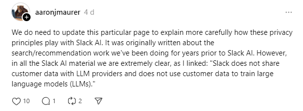  (Threads Post by Slack Engineer):aaronjmaurer posted 4 days ago: "We do need to update this particular page to explain more carefully how these privacy principles play with Slack AI. It was originally written about the search/recommendation work we've been doing for years prior to Slack AI. However, in all the Slack AI material we are extremely clear, as I linked: 'Slack does not share customer data with LLM providers and does not use customer data to train large language models (LLMs).'"