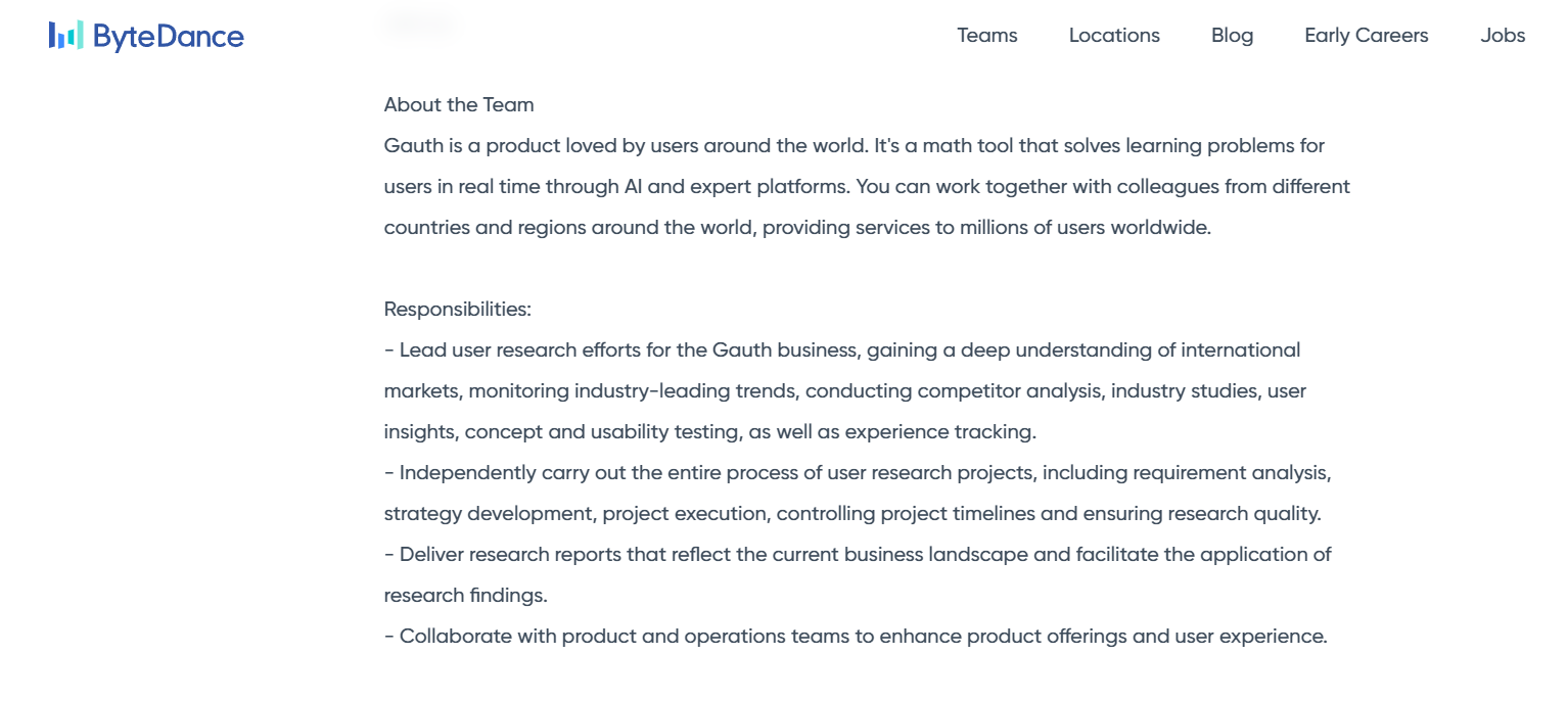 The image is a screenshot of a web page from ByteDance's website detailing information about the product Gauth. The text explains that Gauth is a math tool that utilizes AI to solve learning problems for users globally. It lists responsibilities for a role in the Gauth team, emphasizing tasks like leading user research, analyzing market trends, conducting competitor analysis, and ensuring research quality. The responsibilities also include collaborating with product and operations teams to enhance product offerings and user experience. The design features a clean, professional layout typical of corporate websites.