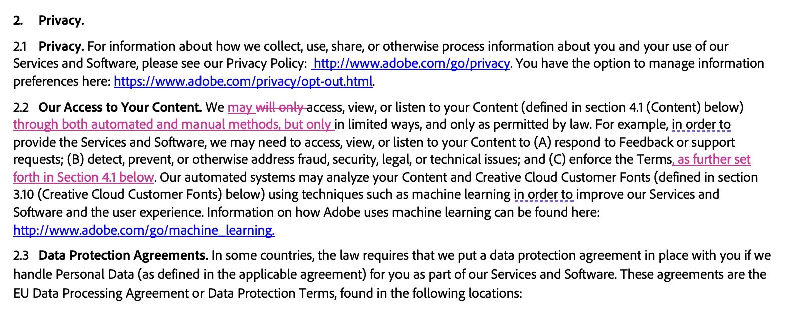 Adobe terms and conditions: 2. Privacy.2.1 Privacy. For information about how we collect, use, share, or otherwise process information about you and your use of our Services and Software, please see our Privacy Policy: http://www.adobe.com/go/privacy. You have the option to manage i information preferences here: https://www.adobe.com/privacy/opt-out.html. 2.2 Our Access to Your Content. We may will only access, view, or listen to your Content (defined in section 4.1 (Content) below) through both automated and manual methods, but only in limited ways, and only as permitted by law. For example, in order to provide the Services and Software, we may need to access, view, or listen to your Content to (A) respond to Feedback or support requests; (B) detect, prevent, or otherwise address fraud, security, legal, or technical issues; and (C) enforce the Terms, as further set forth in Section 4.1 below. Our automated systems may analyze your Content and Creative Cloud Customer Fonts (defined in section 3.10 (Creative Cloud Customer Fonts) below) using techniques such as machine learning in order to improve our Services and Software and the user experience. Information on how Adobe uses machine learning can be found here: http://www.adobe.com/go/machine learning. 2.3 Data Protection Agreements. In some countries, the law requires that we put a data protection agreement in place with you if we handle Personal Data (as defined in the applicable agreement) for you as part of our Services and Software. These agreements are the EU Data Processing Agreement or Data Protection Terms, found in the following locations.