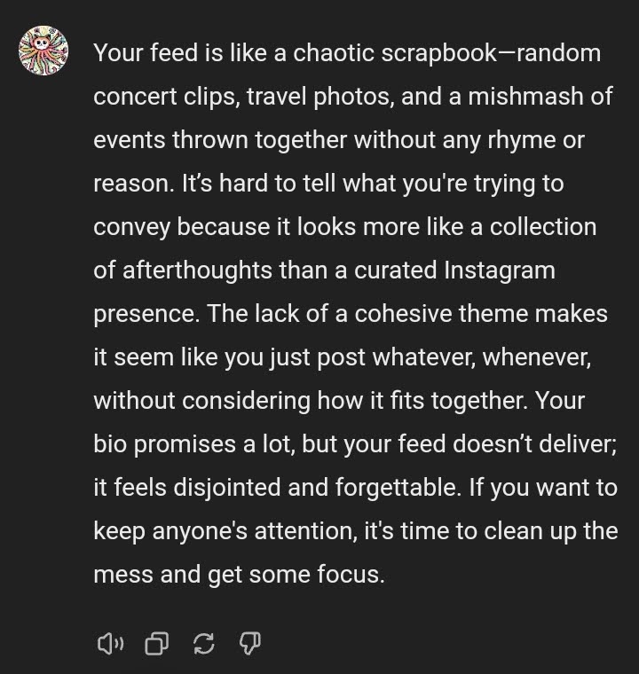 The image displays a text conversation on a messaging app, featuring a roast of someone's Instagram feed. The text reads: "Your feed is like a chaotic scrapbook—random concert clips, travel photos, and a mishmash of events thrown together without any rhyme or reason. It’s hard to tell what you're trying to convey because it looks more like a collection of afterthoughts than a curated Instagram presence. The lack of a cohesive theme makes it seem like you just post whatever, whenever, without considering how it fits together. Your bio promises a lot, but your feed doesn’t deliver; it feels disjointed and forgettable. If you want to keep anyone's attention, it's time to clean up the mess and get some focus."
