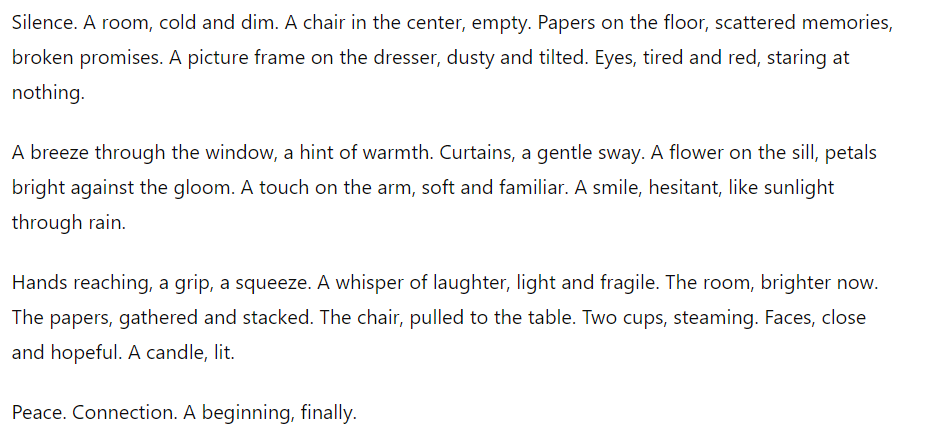 OpenAI chabot test: Silence. A room, cold and dim. A chair in the center, empty. Papers on the floor, scattered memories, broken promises. A picture frame on the dresser, dusty and tilted. Eyes, tired and red, staring at nothing.A breeze through the window, a hint of warmth. Curtains, a gentle sway. A flower on the sill, petals bright against the gloom. A touch on the arm, soft and familiar. A smile, hesitant, like sunlight through rain. Hands reaching, a grip, a squeeze. A whisper of laughter, light and fragile. The room, brighter now. The papers, gathered and stacked. The chair, pulled to the table. Two cups, steaming. Faces, close and hopeful. A candle, lit. Peace. Connection. A beginning, finally."