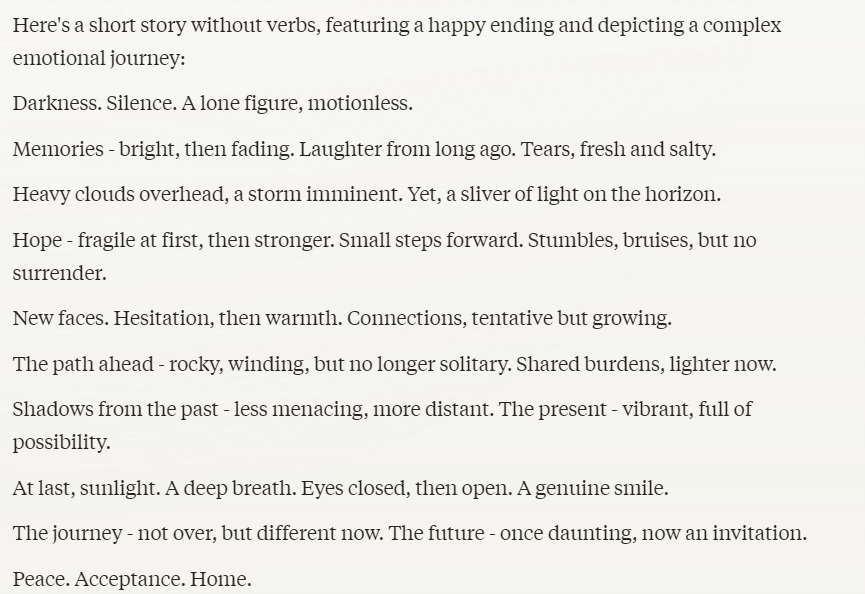 Claude AI chatbot test: "Here's a short story without verbs, featuring a happy ending and depicting a complex emotional journey:Darkness. Silence. A lone figure, motionless. Memories - bright, then fading. Laughter from long ago. Tears, fresh and salty. Heavy clouds overhead, a storm imminent. Yet, a sliver of light on the horizon. Hope - fragile at first, then stronger. Small steps forward. Stumbles, bruises, but no surrender. New faces. Hesitation, then warmth. Connections, tentative but growing. The path ahead - rocky, winding, but no longer solitary. Shared burdens, lighter now. Shadows from the past - less menacing, more distant. The present - vibrant, full of possibility. At last, sunlight. A deep breath. Eyes closed, then open. A genuine smile. The journey - not over, but different now. The future - once daunting, now an invitation. Peace. Acceptance. Home."