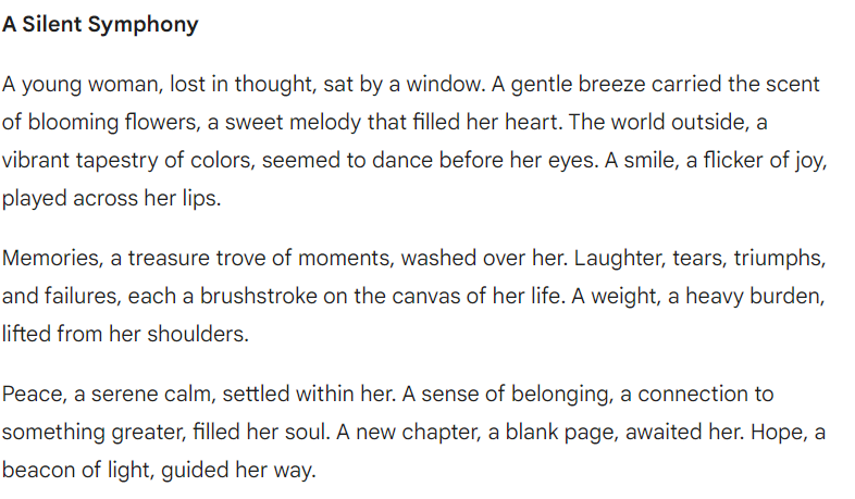 Gemini AI chatbot test vs OpenAI ChatGPT vs Claude: "**A Silent Symphony**A young woman, lost in thought, sat by a window. A gentle breeze carried the scent of blooming flowers, a sweet melody that filled her heart. The world outside, a vibrant tapestry of colors, seemed to dance before her eyes. A smile, a flicker of joy, played across her lips. Memories, a treasure trove of moments, washed over her. Laughter, tears, triumphs, and failures, each a brushstroke on the canvas of her life. A weight, a heavy burden, lifted from her shoulders. Peace, a serene calm, settled within her. A sense of belonging, a connection to something greater, filled her soul. A new chapter, a blank page, awaited her. Hope, a beacon of light, guided her way."