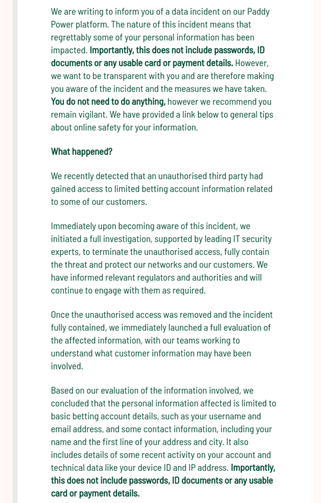 A notification from Paddy Power informing customers of a data breach. The message explains that a third party gained access to limited personal information such as names, email addresses, and contact details but emphasizes that passwords, ID documents, and payment details were not affected. It advises customers to remain vigilant but states no action is required.Caption: Paddy Power and Betfair inform customers of a data breach exposing limited account information while assuring that sensitive data like passwords and payment details were not compromised.