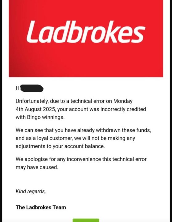 Captura de tela de um eil -mail de Ladbrokes que informa a um cliente que, devido a um erro técnico em 4 de agosto de 2025, sua conta foi creditada incorretamente com os ganhos de bingo. O E -Mail afirma que, como os fundos já foram retirados, Ladbrokes não ajustará o equilíbrio e se desculpando pelo desconforto.