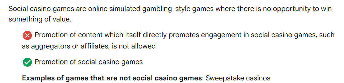 Uma captura de tela das diretrizes políticas que explicam o que se qualifica como jogos sociais de cassino. Afirma que os jogos sociais de cassino são jogos simulados de jogo, sem chance de ganhar valor real. Um ícone “X” vermelho indica que não é permitido promover conteúdo que incentive o envolvimento em tais jogos, como agregadores ou afiliados. Um ícone de verificação verde indica que é permitida a promoção de jogos sociais de cassino. Um exemplo abaixo observa que os cassinos com sorteios não são considerados jogos sociais de cassino.