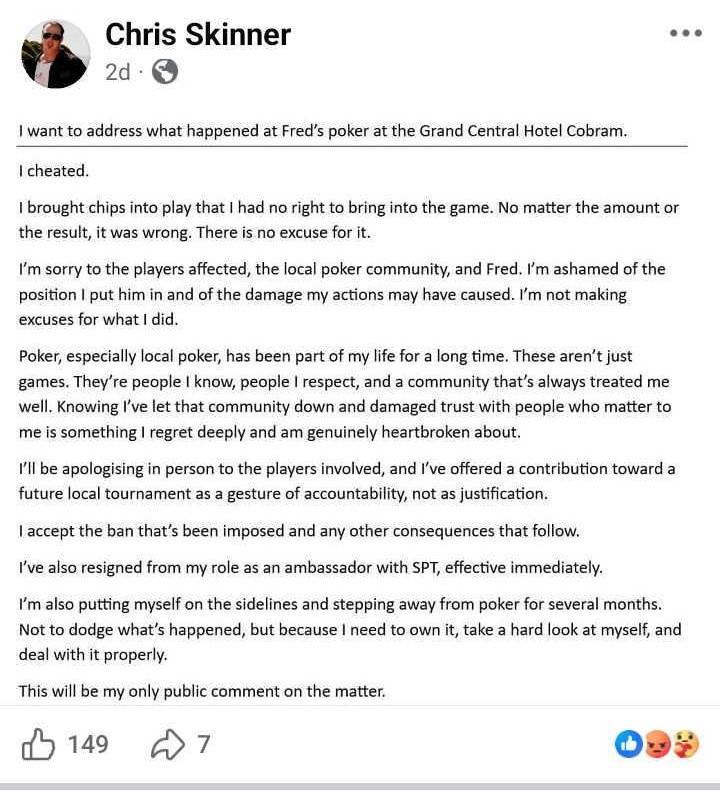 Captura de tela de uma postagem no Facebook feita por um homem chamado Chris Skinner, postada dois dias antes. A postagem é um pedido público de desculpas no qual ele admite ter trapaceado em um jogo de pôquer no Grand Central Hotel Cobram, colocando fichas extras em jogo. Ele pede desculpas aos jogadores e à comunidade local de pôquer, aceita o banimento, renuncia ao cargo de embaixador do SPT e diz que se afastará do pôquer por vários meses.